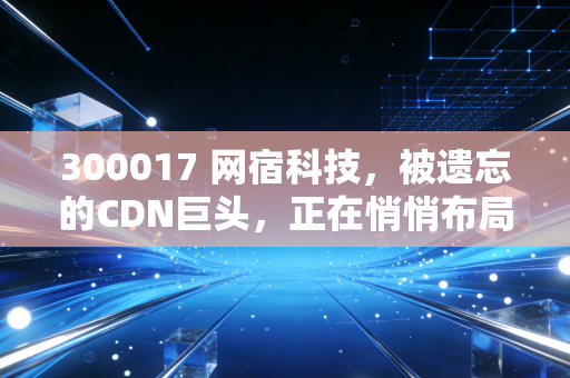 300017 网宿科技,被遗忘的CDN巨头,正在悄悄布局AI时代的水电煤?