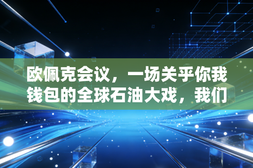 欧佩克会议,一场关乎你我钱包的全球石油大戏,我们该如何应对?