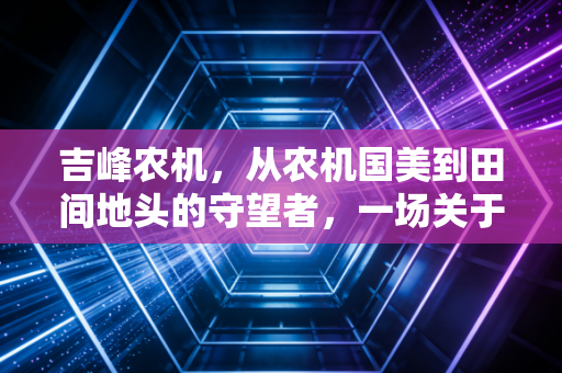 吉峰农机,从农机国美到田间地头的守望者,一场关于中国农业现代化的漫长突围