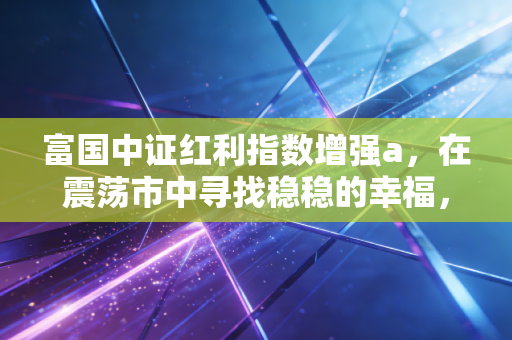 富国中证红利指数增强a，在震荡市中寻找稳稳的幸福，这或许是你最需要的压舱石