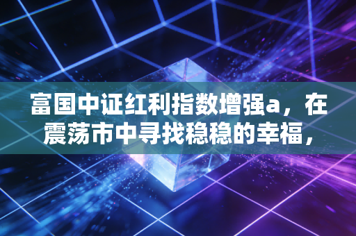 富国中证红利指数增强a，在震荡市中寻找稳稳的幸福，这或许是你最需要的压舱石