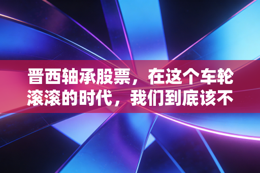 晋西轴承股票,在这个车轮滚滚的时代,我们到底该不该押注这家老牌军工?