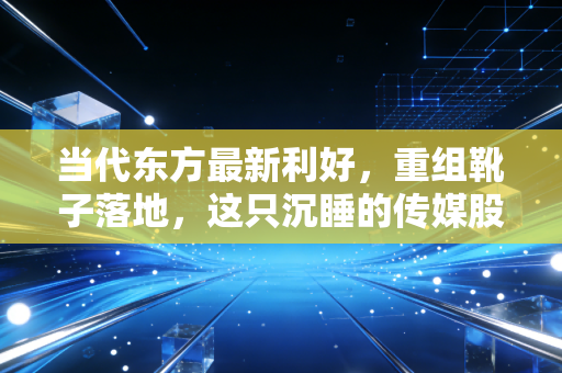 当代东方最新利好，重组靴子落地，这只沉睡的传媒股能否借着AI风口起飞？