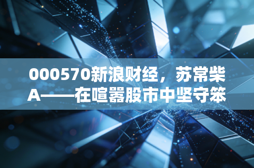 000570新浪财经,苏常柴A——在喧嚣股市中坚守笨功夫的长期主义者