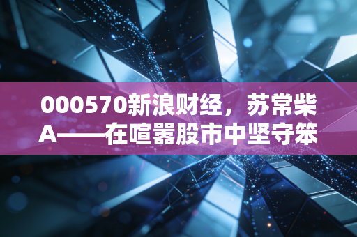 000570新浪财经,苏常柴A——在喧嚣股市中坚守笨功夫的长期主义者