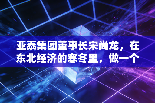 亚泰集团董事长宋尚龙,在东北经济的寒冬里,做一个孤独而坚定的守夜人