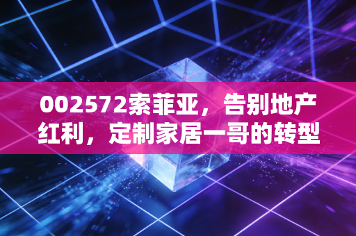 002572索菲亚，告别地产红利，定制家居一哥的转型阵痛与新生