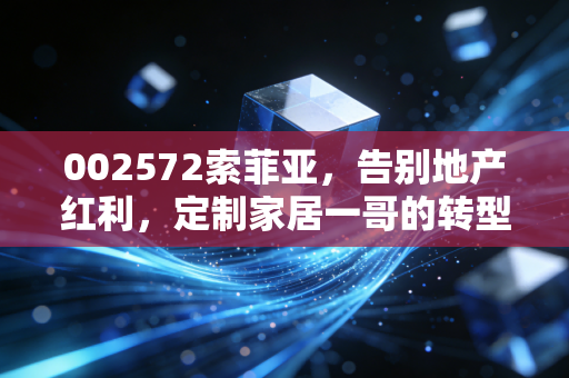 002572索菲亚，告别地产红利，定制家居一哥的转型阵痛与新生