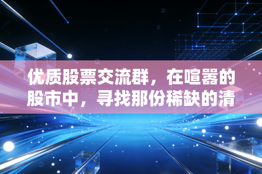 优质股票交流群,在喧嚣的股市中,寻找那份稀缺的清醒与陪伴