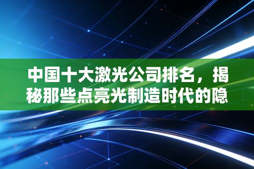 中国十大激光公司排名,揭秘那些点亮光制造时代的隐形冠军