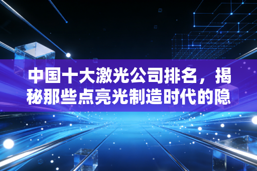 中国十大激光公司排名,揭秘那些点亮光制造时代的隐形冠军