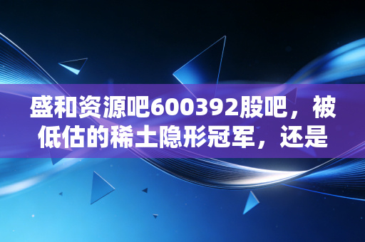 盛和资源吧600392股吧,被低估的稀土隐形冠军,还是周期博弈的修罗场?