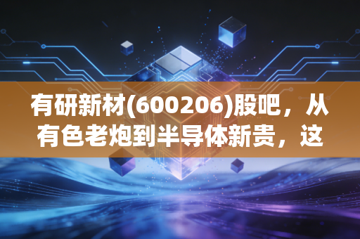 有研新材(600206)股吧,从有色老炮到半导体新贵,这只央企概念股到底能不能打?