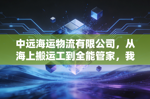 中远海运物流有限公司,从海上搬运工到全能管家,我看懂了这艘巨轮的转身