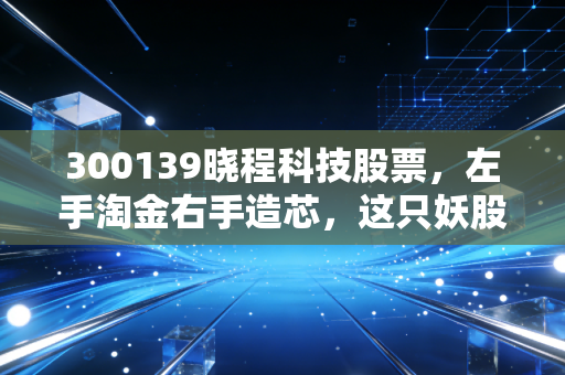 300139晓程科技股票,左手淘金右手造芯,这只妖股到底是机会还是深坑?