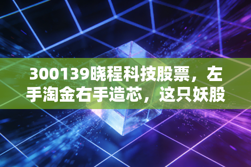 300139晓程科技股票,左手淘金右手造芯,这只妖股到底是机会还是深坑?