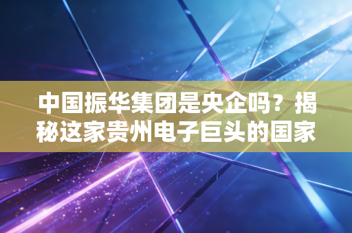 中国振华集团是央企吗？揭秘这家贵州电子巨头的国家队身份与硬核实力