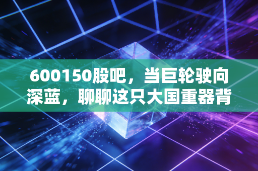 600150股吧,当巨轮驶向深蓝,聊聊这只大国重器背后的投资逻辑与散户心事