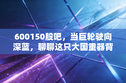 600150股吧,当巨轮驶向深蓝,聊聊这只大国重器背后的投资逻辑与散户心事