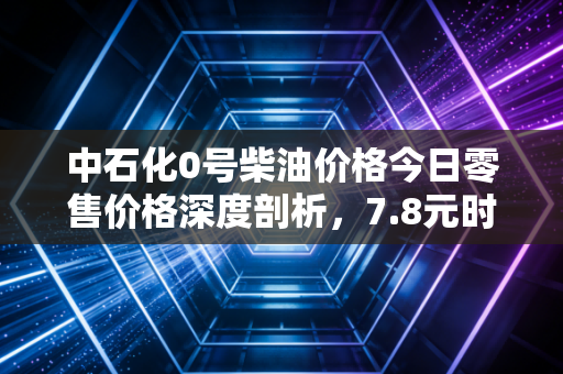 中石化0号柴油价格今日零售价格深度剖析,7.8元时代的物流阵痛与宏观博弈
