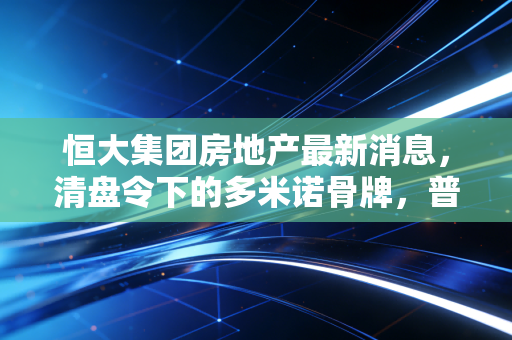 恒大集团房地产最新消息,清盘令下的多米诺骨牌,普通人该如何守住钱袋子?