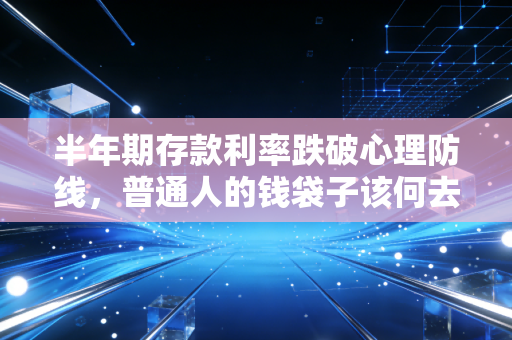 半年期存款利率跌破心理防线，普通人的钱袋子该何去何从？