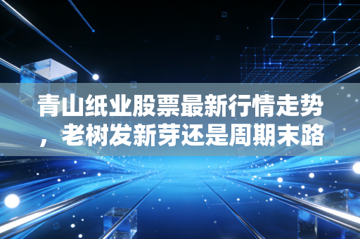 青山纸业股票最新行情走势，老树发新芽还是周期末路？深度剖析这只纸老虎的真实价值