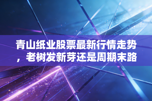青山纸业股票最新行情走势，老树发新芽还是周期末路？深度剖析这只纸老虎的真实价值