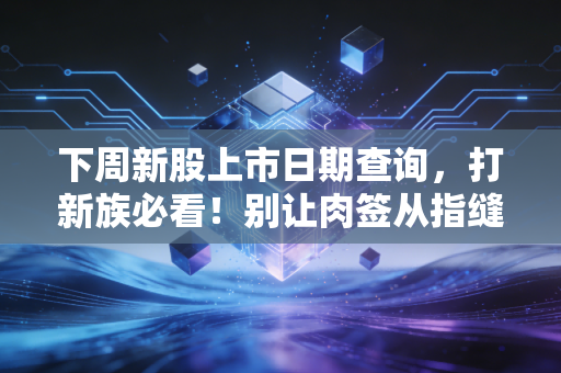 下周新股上市日期查询，打新族必看！别让肉签从指缝溜走，附实战避坑指南
