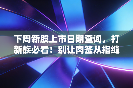 下周新股上市日期查询，打新族必看！别让肉签从指缝溜走，附实战避坑指南