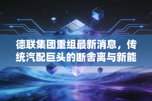德联集团重组最新消息，传统汽配巨头的断舍离与新能源野心，这波行情能追吗？