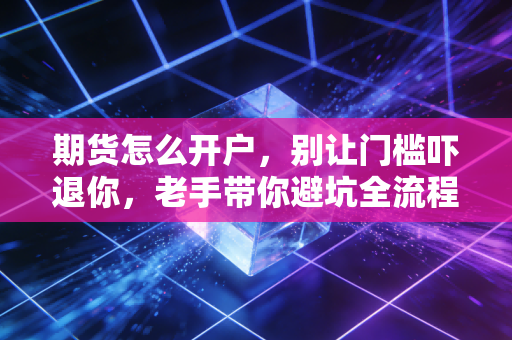 期货怎么开户,别让门槛吓退你,老手带你避坑全流程