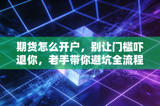 期货怎么开户,别让门槛吓退你,老手带你避坑全流程