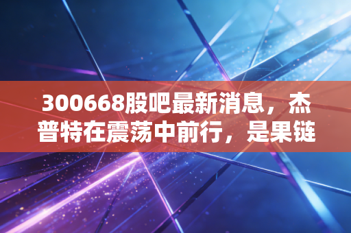 300668股吧最新消息,杰普特在震荡中前行,是果链的弃子还是激光赛道的隐形冠军?