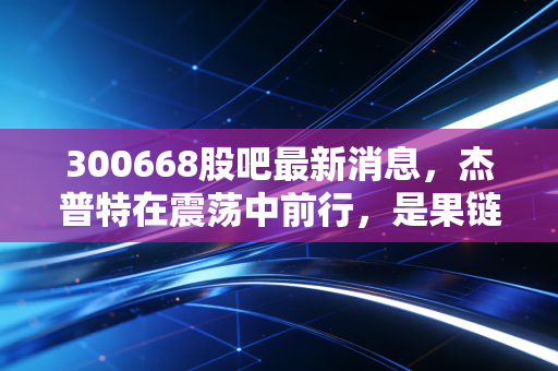 300668股吧最新消息,杰普特在震荡中前行,是果链的弃子还是激光赛道的隐形冠军?
