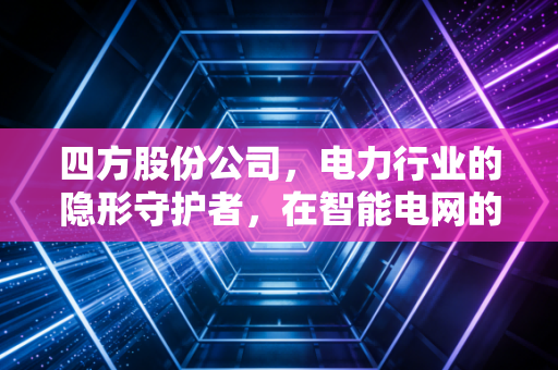 四方股份公司,电力行业的隐形守护者,在智能电网的浪潮中能否续写传奇?