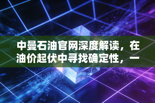 中曼石油官网深度解读，在油价起伏中寻找确定性，一家中国民营油企的硬核突围