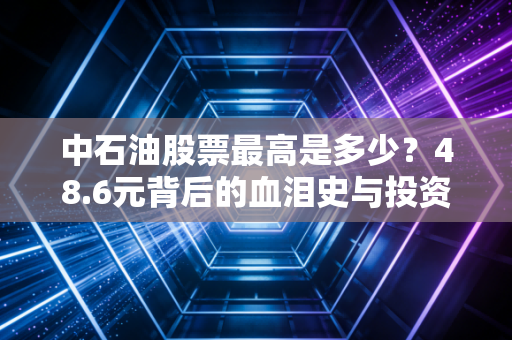 中石油股票最高是多少?48.6元背后的血泪史与投资启示