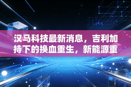 汉马科技最新消息,吉利加持下的换血重生,新能源重卡赛道上的机遇与隐忧