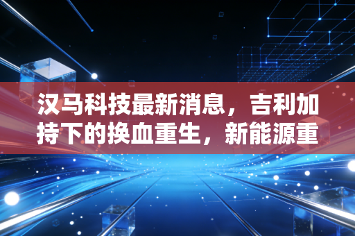 汉马科技最新消息,吉利加持下的换血重生,新能源重卡赛道上的机遇与隐忧