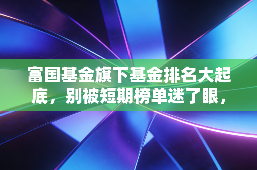富国基金旗下基金排名大起底，别被短期榜单迷了眼，真正的宝藏藏在这里