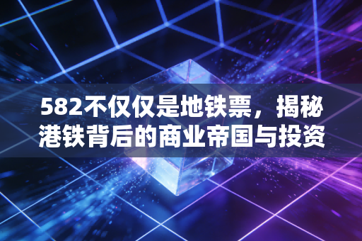 582不仅仅是地铁票,揭秘港铁背后的商业帝国与投资逻辑