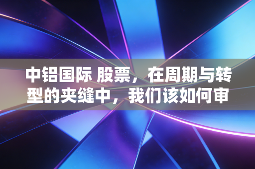 中铝国际 股票,在周期与转型的夹缝中,我们该如何审视这只有色工程龙头?