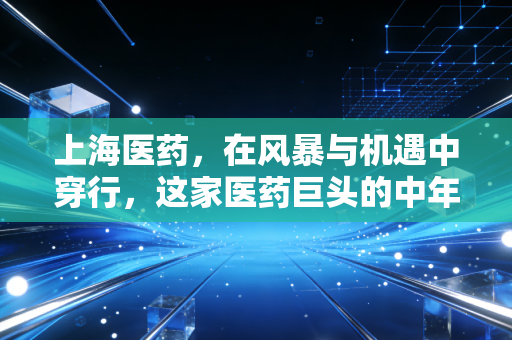 上海医药,在风暴与机遇中穿行,这家医药巨头的中年突围战