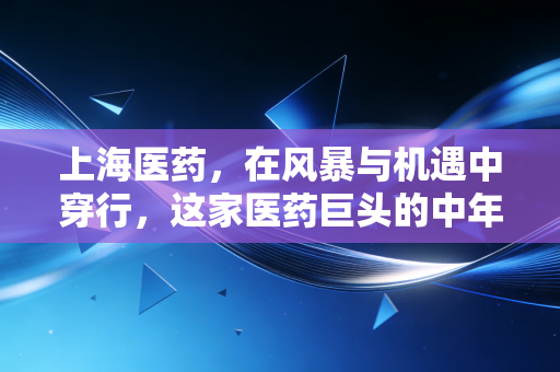 上海医药,在风暴与机遇中穿行,这家医药巨头的中年突围战