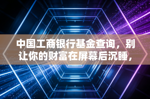 中国工商银行基金查询,别让你的财富在屏幕后沉睡,手把手教你做自己的基金经理