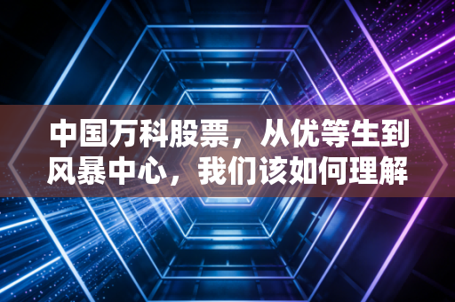 中国万科股票,从优等生到风暴中心,我们该如何理解这场地产大变局?