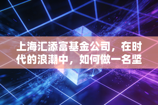 上海汇添富基金公司,在时代的浪潮中,如何做一名坚定的长跑者?
