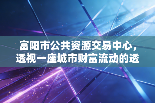富阳市公共资源交易中心,透视一座城市财富流动的透明枢纽与营商环境的试金石