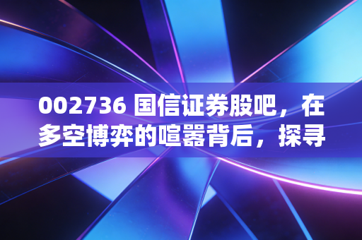 002736 国信证券股吧,在多空博弈的喧嚣背后,探寻一家传统券商的突围之路